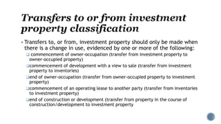  Transfers to, or from, investment property should only be made when
there is a change in use, evidenced by one or more of the following:
 commencement of owner-occupation (transfer from investment property to
owner-occupied property)
commencement of development with a view to sale (transfer from investment
property to inventories)
end of owner-occupation (transfer from owner-occupied property to investment
property)
commencement of an operating lease to another party (transfer from inventories
to investment property)
end of construction or development (transfer from property in the course of
construction/development to investment property
 