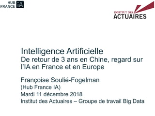 Intelligence Artificielle
De retour de 3 ans en Chine, regard sur
l’IA en France et en Europe
Françoise Soulié-Fogelman
(Hub France IA)
Mardi 11 décembre 2018
Institut des Actuaires – Groupe de travail Big Data
 