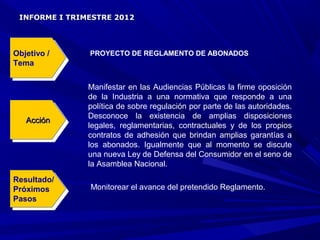 INFORME I TRIMESTRE 2012




Objetivo / /
 Objetivo      PROYECTO DE REGLAMENTO DE ABONADOS
Tema
 Tema

               Manifestar en las Audiencias Públicas la firme oposición
               de la Industria a una normativa que responde a una
               política de sobre regulación por parte de las autoridades.
               Desconoce la existencia de amplias disposiciones
   Acción
    Acción     legales, reglamentarias, contractuales y de los propios
               contratos de adhesión que brindan amplias garantías a
               los abonados. Igualmente que al momento se discute
               una nueva Ley de Defensa del Consumidor en el seno de
               la Asamblea Nacional.
Resultado/
 Resultado/
Próximos       Monitorear el avance del pretendido Reglamento.
 Próximos
Pasos
 Pasos
 