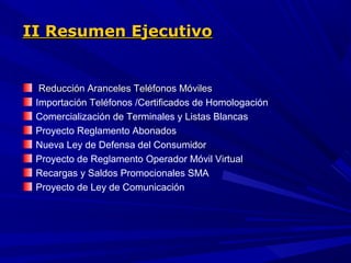 II Resumen Ejecutivo


  Reducción Aranceles Teléfonos Móviles
 Importación Teléfonos /Certificados de Homologación
 Comercialización de Terminales y Listas Blancas
 Proyecto Reglamento Abonados
 Nueva Ley de Defensa del Consumidor
 Proyecto de Reglamento Operador Móvil Virtual
 Recargas y Saldos Promocionales SMA
 Proyecto de Ley de Comunicación
 