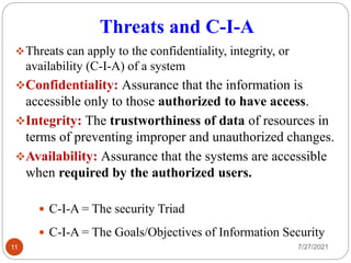 Threats and C-I-A
Threats can apply to the confidentiality, integrity, or
availability (C-I-A) of a system
Confidentiality: Assurance that the information is
accessible only to those authorized to have access.
Integrity: The trustworthiness of data of resources in
terms of preventing improper and unauthorized changes.
Availability: Assurance that the systems are accessible
when required by the authorized users.
7/27/2021
11
 C-I-A = The security Triad
 C-I-A = The Goals/Objectives of Information Security
 