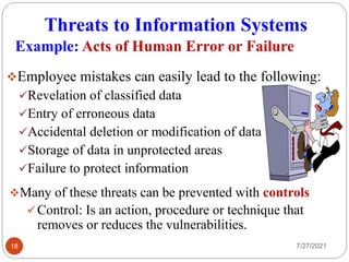 Threats to Information Systems
7/27/2021
18
Employee mistakes can easily lead to the following:
Revelation of classified data
Entry of erroneous data
Accidental deletion or modification of data
Storage of data in unprotected areas
Failure to protect information
Example: Acts of Human Error or Failure
Many of these threats can be prevented with controls
Control: Is an action, procedure or technique that
removes or reduces the vulnerabilities.
 