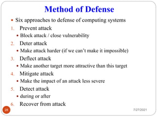 Method of Defense
 Six approaches to defense of computing systems
1. Prevent attack
 Block attack / close vulnerability
2. Deter attack
 Make attack harder (if we can’t make it impossible)
3. Deflect attack
 Make another target more attractive than this target
4. Mitigate attack
 Make the impact of an attack less severe
5. Detect attack
 during or after
6. Recover from attack
7/27/2021
28
 