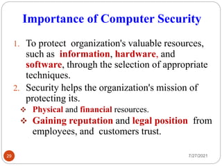 Importance of Computer Security
7/27/2021
29
1. To protect organization's valuable resources,
such as information, hardware, and
software, through the selection of appropriate
techniques.
2. Security helps the organization's mission of
protecting its.
 Physical and financial resources.
 Gaining reputation and legal position from
employees, and customers trust.
 