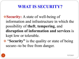 WHAT IS SECURITY?
Security: A state of well-being of
information and infrastructure in which the
possibility of theft, tempering, and
disruption of information and services is
kept low or tolerable.
 “Security” is the quality or state of being
secure--to be free from danger.
3 7/27/2021
 