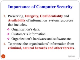 Importance of Computer Security
7/27/2021
30
3. Preserving, Integrity, Confidentiality and
Availability of information system resources
that includes.
 Organization’s data.
 Customer’s information.
 Organization’s hardware and software etc.
4. To protect the organizations’ information from
criminal, natural hazards and other threats.
 