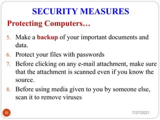 SECURITY MEASURES
7/27/2021
33
5. Make a backup of your important documents and
data.
6. Protect your files with passwords
7. Before clicking on any e-mail attachment, make sure
that the attachment is scanned even if you know the
source.
8. Before using media given to you by someone else,
scan it to remove viruses
Protecting Computers…
 