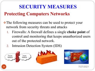 SECURITY MEASURES
7/27/2021
34
The following measures can be used to protect your
network from security threats and attacks
1. Firewalls: A firewall defines a single choke point of
control and monitoring that keeps unauthorized users
out of the protected network.
2. Intrusion Detection System (IDS)
Protecting Computers Networks
 