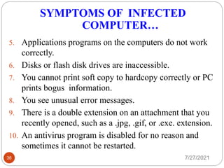 SYMPTOMS OF INFECTED
COMPUTER…
7/27/2021
36
5. Applications programs on the computers do not work
correctly.
6. Disks or flash disk drives are inaccessible.
7. You cannot print soft copy to hardcopy correctly or PC
prints bogus information.
8. You see unusual error messages.
9. There is a double extension on an attachment that you
recently opened, such as a .jpg, .gif, or .exe. extension.
10. An antivirus program is disabled for no reason and
sometimes it cannot be restarted.
 