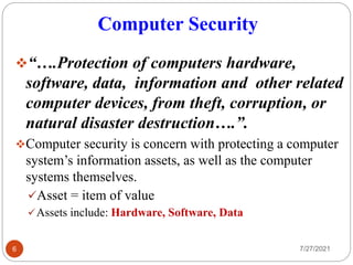 Computer Security
7/27/2021
6
“….Protection of computers hardware,
software, data, information and other related
computer devices, from theft, corruption, or
natural disaster destruction….”.
Computer security is concern with protecting a computer
system’s information assets, as well as the computer
systems themselves.
Asset = item of value
Assets include: Hardware, Software, Data
 