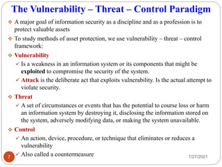 The Vulnerability – Threat – Control Paradigm
 A major goal of information security as a discipline and as a profession is to
protect valuable assets
 To study methods of asset protection, we use vulnerability – threat – control
framework:
 Vulnerability
 Is a weakness in an information system or its components that might be
exploited to compromise the security of the system.
 Attack is the deliberate act that exploits vulnerability. Is the actual attempt to
violate security.
 Threat
 A set of circumstances or events that has the potential to course loss or harm
an information system by destroying it, disclosing the information stored on
the system, adversely modifying data, or making the system unavailable.
 Control
 An action, device, procedure, or technique that eliminates or reduces a
vulnerability
 Also called a countermeasure 7/27/2021
7
 