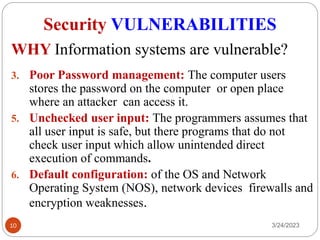 Security VULNERABILITIES
3/24/2023
10
3. Poor Password management: The computer users
stores the password on the computer or open place
where an attacker can access it.
5. Unchecked user input: The programmers assumes that
all user input is safe, but there programs that do not
check user input which allow unintended direct
execution of commands.
6. Default configuration: of the OS and Network
Operating System (NOS), network devices firewalls and
encryption weaknesses.
WHY Information systems are vulnerable?
 