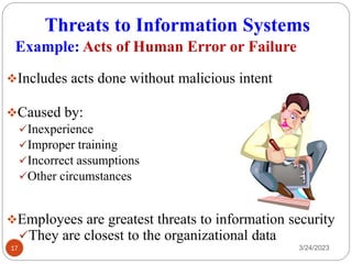 Threats to Information Systems
3/24/2023
17
❖Includes acts done without malicious intent
❖Caused by:
✓Inexperience
✓Improper training
✓Incorrect assumptions
✓Other circumstances
❖Employees are greatest threats to information security
✓They are closest to the organizational data
Example: Acts of Human Error or Failure
 