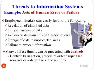 Threats to Information Systems
3/24/2023
18
❖Employee mistakes can easily lead to the following:
✓Revelation of classified data
✓Entry of erroneous data
✓Accidental deletion or modification of data
✓Storage of data in unprotected areas
✓Failure to protect information
Example: Acts of Human Error or Failure
❖Many of these threats can be prevented with controls
✓Control: Is an action, procedure or technique that
removes or reduces the vulnerabilities.
 