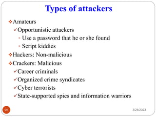 Types of attackers
❖Amateurs
✓Opportunistic attackers
▪ Use a password that he or she found
▪ Script kiddies
❖Hackers: Non-malicious
❖Crackers: Malicious
✓Career criminals
✓Organized crime syndicates
✓Cyber terrorists
✓State-supported spies and information warriors
3/24/2023
26
 