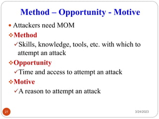Method – Opportunity - Motive
 Attackers need MOM
❖Method
✓Skills, knowledge, tools, etc. with which to
attempt an attack
❖Opportunity
✓Time and access to attempt an attack
❖Motive
✓A reason to attempt an attack
3/24/2023
27
 