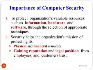 Importance of Computer Security
3/24/2023
29
1. To protect organization's valuable resources,
such as information, hardware, and
software, through the selection of appropriate
techniques.
2. Security helps the organization's mission of
protecting its.
❖ Physical and financial resources.
❖ Gaining reputation and legal position from
employees, and customers trust.
 