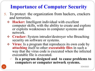 Importance of Computer Security
3/24/2023
31
5. To protect the organization from hackers, crackers
and terrorists.
❖ Hacker: Intelligent individual with excellent
computer skills, with the ability to create and explore
or exploits weaknesses in computer systems and
network.
❖ Cracker: System intruder/destroyer who Breaching
security on software or systems.
❖ Virus: Is a program that reproduces its own code by
attaching itself to other executable files in such a
way that the virus code is executed when the infected
executable file is executed.
✓ Is a program designed and to cause problems to
computers or computer network systems.
 