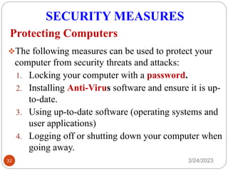 SECURITY MEASURES
3/24/2023
32
❖The following measures can be used to protect your
computer from security threats and attacks:
1. Locking your computer with a password.
2. Installing Anti-Virus software and ensure it is up-
to-date.
3. Using up-to-date software (operating systems and
user applications)
4. Logging off or shutting down your computer when
going away.
Protecting Computers
 