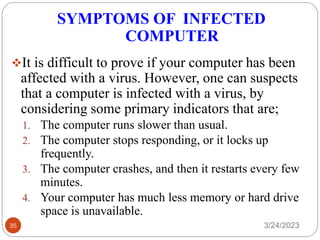 SYMPTOMS OF INFECTED
COMPUTER
3/24/2023
35
❖It is difficult to prove if your computer has been
affected with a virus. However, one can suspects
that a computer is infected with a virus, by
considering some primary indicators that are;
1. The computer runs slower than usual.
2. The computer stops responding, or it locks up
frequently.
3. The computer crashes, and then it restarts every few
minutes.
4. Your computer has much less memory or hard drive
space is unavailable.
 