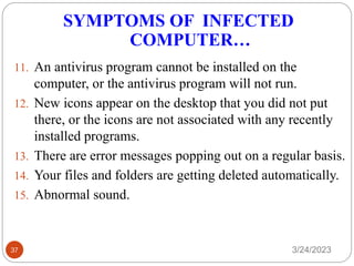 SYMPTOMS OF INFECTED
COMPUTER…
3/24/2023
37
11. An antivirus program cannot be installed on the
computer, or the antivirus program will not run.
12. New icons appear on the desktop that you did not put
there, or the icons are not associated with any recently
installed programs.
13. There are error messages popping out on a regular basis.
14. Your files and folders are getting deleted automatically.
15. Abnormal sound.
 