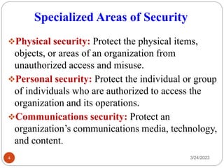 Specialized Areas of Security
3/24/2023
4
❖Physical security: Protect the physical items,
objects, or areas of an organization from
unauthorized access and misuse.
❖Personal security: Protect the individual or group
of individuals who are authorized to access the
organization and its operations.
❖Communications security: Protect an
organization’s communications media, technology,
and content.
 