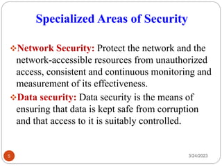 Specialized Areas of Security
3/24/2023
5
❖Network Security: Protect the network and the
network-accessible resources from unauthorized
access, consistent and continuous monitoring and
measurement of its effectiveness.
❖Data security: Data security is the means of
ensuring that data is kept safe from corruption
and that access to it is suitably controlled.
 