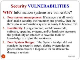 Security VULNERABILITIES
3/24/2023
9
1. Poor system management: If managers at all levels
don't make security, their number one priority, then the
threats to an information system is easily to become real.
2. Familiarity: Using common, well-known code,
software, operating systems, and/or hardware increases
the probability an attacker to have the tools or
knowledge to exploit the weakness.
3. Poor System Design: If the System Analyst did not
consider the security aspect, during system design
process then creates a loop hole for an attacker to
damage a system.
WHY Information systems are vulnerable?
 