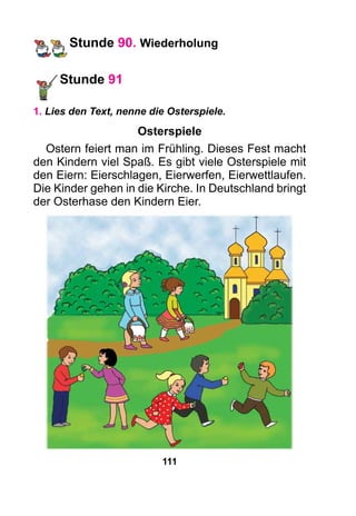 111
Stunde 90. Wiederholung
Stunde 91
1. Lies den Text, nenne die Osterspiele.
Osterspiele
Ostern feiert man im Frühling. Dieses Fest macht
den Kindern viel Spaß. Es gibt viele Osterspiele mit
den Eiern: Eierschlagen, Eierwerfen, Eierwettlaufen.
Die Kinder gehen in die Kirche. In Deutschland bringt
der Osterhase den Kindern Eier.
 