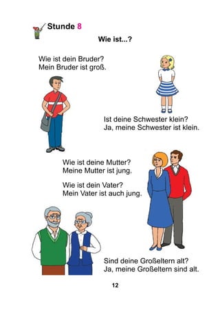 12
Stunde 8
Wie ist...?
Wie ist dein Bruder?
Mein Bruder ist groß.
Ist deine Schwester klein?
Ja, meine Schwester ist klein.
Wie ist deine Mutter?
Meine Mutter ist jung.
Wie ist dein Vater?
Mein Vater ist auch jung.
Sind deine Großeltern alt?
Ja, meine Großeltern sind alt.
 