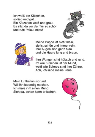 132
Ich weiß ein Kätzchen,
so lieb und gut.
Ein Kätzchen weiß und grau.
Es sitzt da vor der Tür so schön
und ruft: “Miau, miau!”
Meine Puppe ist nicht klein,
sie ist schön und immer rein.
Ihre Augen sind ganz blau
und die Haare lang und braun.
Ihre Wangen sind hübsch und rund,
rot wie Kirschen ist der Mund,
weiß wie Schnee sind ihre Zähne.
Ach, ich liebe meine Irene.
Mein Luftballon ist rund.
Will ihn lebendig machen.
Ich male ihm einen Mund.
Sieh da, schon kann er lachen.
 