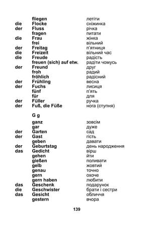 139
	 fliegen 	 летіти
die 	 Flocke	 сніжинка
der 	 Fluss	 річка
	 fragen	 питати
die 	 Frau	 жінка
	 frei	 вільний
der 	 Freitag	 п’ятниця
die 	 Freizeit	 вільний час
die 	 Freude	 радість
	 freuen (sich) auf etw.	 радіти чомусь
der 	 Freund	 друг
	 froh	 радий
	 fröhlich	 радісний
der 	 Frühling	 весна
der 	 Fuchs	 лисиця
	 fünf	 п’ять
	 für	 для
der 	 Füller	 ручка
der 	 Fuß, die Füße	 нога (ступня)
	 G g
	 ganz	 зовсім
	 gar	 дуже
der 	 Garten 	 сад
der 	 Gast	 гість
	 geben 	 давати
der 	 Geburtstag	 день народження
das 	 Gedicht	 вірш
	 gehen 	 йти
	 gießen	 поливати
	 gelb	 жовтий
	 genau	 точно
	 gern	 охоче
	 gern haben	 любити
das 	 Geschenk	 подарунок
die 	 Geschwister	 брати і сестри
das 	 Gesicht	 обличчя
	 gestern	 вчора
 
