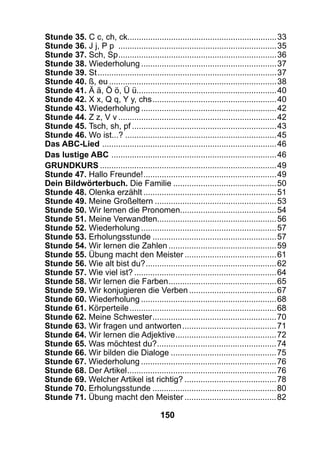 150
Stunde 35. C c, ch, ck.................................................................33
Stunde 36. J j, P p ......................................................................35
Stunde 37. Sch, Sp......................................................................36
Stunde 38. Wiederholung............................................................37
Stunde 39. St...............................................................................37
Stunde 40. ß, eu..........................................................................38
Stunde 41. Ä ä, Ö ö, Ü ü.............................................................40
Stunde 42. X x, Q q, Y y, chs.......................................................40
Stunde 43. Wiederholung............................................................42
Stunde 44. Z z, V v......................................................................42
Stunde 45. Tsch, sh, pf................................................................43
Stunde 46. Wo ist...?...................................................................45
Das ABC-Lied .............................................................................46
Das lustige ABC .........................................................................46
Grundkurs..............................................................................49
Stunde 47. Hallo Freunde!...........................................................49
Dein Bildwörterbuch. Die Familie..............................................50
Stunde 48. Olenka erzählt...........................................................51
Stunde 49. Meine Großeltern......................................................53
Stunde 50. Wir lernen die Pronomen..........................................54
Stunde 51. Meine Verwandten....................................................56
Stunde 52. Wiederholung............................................................57
Stunde 53. Erholungsstunde.......................................................57
Stunde 54. Wir lernen die Zahlen................................................59
Stunde 55. Übung macht den Meister.........................................61
Stunde 56. Wie alt bist du?..........................................................62
Stunde 57. Wie viel ist?...............................................................64
Stunde 58. Wir lernen die Farben................................................65
Stunde 59. Wir konjugieren die Verben.......................................67
Stunde 60. Wiederholung............................................................68
Stunde 61. Körperteile.................................................................68
Stunde 62. Meine Schwester.......................................................70
Stunde 63. Wir fragen und antworten..........................................71
Stunde 64. Wir lernen die Adjektive.............................................72
Stunde 65. Was möchtest du?.....................................................74
Stunde 66. Wir bilden die Dialoge...............................................75
Stunde 67. Wiederholung............................................................76
Stunde 68. Der Artikel..................................................................76
Stunde 69. Welcher Artikel ist richtig?.........................................78
Stunde 70. Erholungsstunde.......................................................80
Stunde 71. Übung macht den Meister.........................................82
 