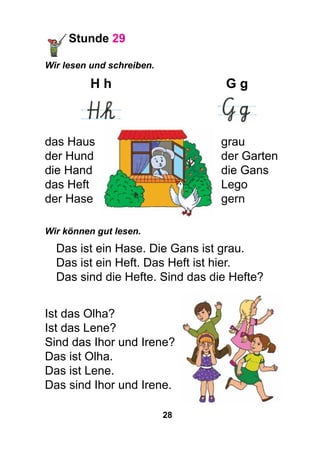 28
Stunde 29
Wir lesen und schreiben.
	H h	 G g
	 	
das Haus	 grau
der Hund	 der Garten
die Hand	 die Gans
das Heft	 Lego
der Hase	 gern
Wir können gut lesen.
Das ist ein Hase. Die Gans ist grau.
Das ist ein Heft. Das Heft ist hier.
Das sind die Hefte. Sind das die Hefte?
Ist das Olha?
Ist das Lene?
Sind das Ihor und Irene?
Das ist Olha.
Das ist Lene.
Das sind Ihor und Irene.
 