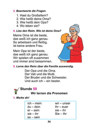 54
3. Beantworte die Fragen.
1. Hast du Großeltern?
2. Wie heißt deine Oma?
3. Wie heißt dein Opa?
4. Wo leben sie?
4. Lies den Reim. Wie ist deine Oma?
Meine Oma ist die beste,
das weiß ich ganz genau.
So arbeitsam und fleißig,
ist keine andere Frau.
Mein Opa ist der beste,
das weiß ich ganz genau.
Wir spielen oft zusammen
und immer sind beisammen.
5. Lerne den Reim über die Familie auswendig.
Der Opa und die Oma.
Der Vati und die Mutti.
Der Bruder und die Schwester.
Und auch ich – ein bester.
Stunde 50
Wir lernen die Pronomen
1. Merke dir!
ich – mein		 wir – unser
du – dein		 ihr – euer
er – sein		 sie – ihr
sie – ihr		 Sie – Ihr
es – sein
 