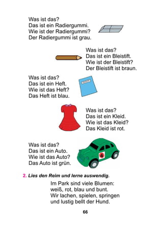 66
Was ist das?
Das ist ein Radiergummi.
Wie ist der Radiergummi?
Der Radiergummi ist grau.
Was ist das?
Das ist ein Bleistift.
Wie ist der Bleistift?
Der Bleistift ist braun.
Was ist das?
Das ist ein Heft.
Wie ist das Heft?
Das Heft ist blau.
Was ist das?
Das ist ein Kleid.
Wie ist das Kleid?
Das Kleid ist rot.
Was ist das?
Das ist ein Auto.
Wie ist das Auto?
Das Auto ist grün.
2. Lies den Reim und lerne auswendig.
Im Park sind viele Blumen:
weiß, rot, blau und bunt.
Wir lachen, spielen, springen
und lustig bellt der Hund.
 