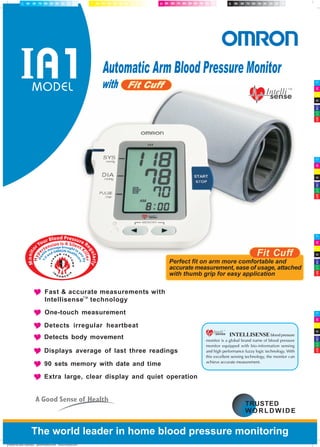 INTELLISENSE blood pressure
monitor is a global brand name of blood pressure
monitor equipped with bio-information sensing
and high performance fuzzy logic technology. With
this excellent sensing technology, the monitor can
achieve accurate measurement.
MODEL
Monito
rYour Blood Pressure Re
gularly
Hyp
ertension Is A Silent K
iller
Hea
lth message brought to y
ouby
YJ
I and OMRON Healthc
are
Automatic Arm Blood Pressure Monitor
with Fit Cuff
The world leader in home blood pressure monitoring
Fast & accurate measurements with
Intellisense technology
One-touch measurement
Detects irregular heartbeat
Detects body movement
Displays average of last three readings
90 sets memory with date and time
Extra large, clear display and quiet operation
created by joko sutantiyo joko@nautiza.com www.nautiza.com
 