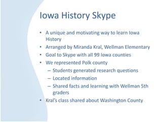Iowa History Skype
• A unique and motivating way to learn Iowa
History
• Arranged by Miranda Kral, Wellman Elementary
• Goal to Skype with all 99 Iowa counties
• We represented Polk county
– Students generated research questions
– Located information
– Shared facts and learning with Wellman 5th
graders
• Kral’s class shared about Washington County
 