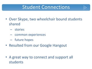 Student Connections
• Over Skype, two wheelchair bound students
shared
– stories
– common experiences
– future hopes
• Resulted from our Google Hangout
• A great way to connect and support all
students
 