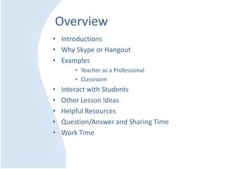 Overview
• Introductions
• Why Skype or Hangout
• Examples
• Teacher as a Professional
• Classroom
• Interact with Students
• Other Lesson Ideas
• Helpful Resources
• Question/Answer and Sharing Time
• Work Time
 