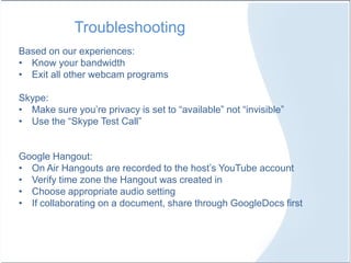 Troubleshooting
Based on our experiences:
• Know your bandwidth
• Exit all other webcam programs
Skype:
• Make sure you’re privacy is set to “available” not “invisible”
• Use the “Skype Test Call”
Google Hangout:
• On Air Hangouts are recorded to the host’s YouTube account
• Verify time zone the Hangout was created in
• Choose appropriate audio setting
• If collaborating on a document, share through GoogleDocs first
 