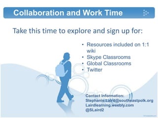 Take this time to explore and sign up for:
Contact Information:
Stephanie.Laird@southeastpolk.org
Lairdlearning.weebly.com
@SLaird2
Collaboration and Work Time
• Resources included on 1:1
wiki
• Skype Classrooms
• Global Classrooms
• Twitter
 