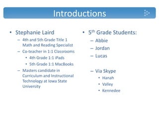 Introductions
• Stephanie Laird
– 4th and 5th Grade Title 1
Math and Reading Specialist
– Co-teacher in 1:1 Classrooms
• 4th Grade 1:1 iPads
• 5th Grade 1:1 MacBooks
– Masters candidate in
Curriculum and Instructional
Technology at Iowa State
University
• 5th Grade Students:
– Abbie
– Jordan
– Lucas
– Via Skype
• Hanah
• Valley
• Kennedee
 