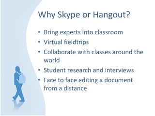 Why Skype or Hangout?
• Bring experts into classroom
• Virtual fieldtrips
• Collaborate with classes around the
world
• Student research and interviews
• Face to face editing a document
from a distance
 