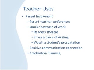 Teacher Uses
• Parent Involvment
– Parent teacher conferences
– Quick showcase of work
• Readers Theatre
• Share a piece of writing
• Watch a student’s presentation
– Positive communication connection
– Celebration Planning
 