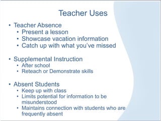 Teacher Uses
• Teacher Absence
• Present a lesson
• Showcase vacation information
• Catch up with what you’ve missed
• Supplemental Instruction
• After school
• Reteach or Demonstrate skills
• Absent Students
• Keep up with class
• Limits potential for information to be
misunderstood
• Maintains connection with students who are
frequently absent
 
