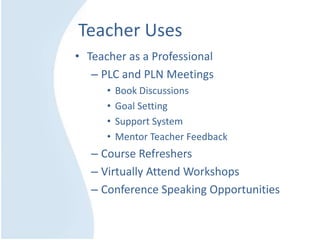 Teacher Uses
• Teacher as a Professional
– PLC and PLN Meetings
• Book Discussions
• Goal Setting
• Support System
• Mentor Teacher Feedback
– Course Refreshers
– Virtually Attend Workshops
– Conference Speaking Opportunities
 