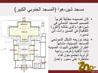 ‫شين‬ ‫مسجد‬-‫هوا‬(‫الكبير‬ ‫الجنوبي‬ ‫المسجد‬)
•‫تقري‬ ً‫ا‬‫مطابق‬ ‫تصميمه‬ ‫كان‬ً‫ا‬‫ب‬
‫ف‬ ‫الشمالي‬ ‫المسجد‬ ‫لتصميم‬‫ي‬
‫شين‬-‫طالته‬ ‫والذي‬ ‫هوا‬(‫الثور‬‫ة‬
‫الثقافية‬)‫وأدت‬ ‫الصين‬ ‫في‬‫الى‬
‫تدميره‬.
•‫النموذ‬ ‫الشكل‬ ‫توزيعه‬ ‫يتخذ‬‫جي‬
ً‫ا‬‫مشابه‬ ،‫الصينية‬ ‫للمساجد‬
‫ا‬ ‫للبيوت‬ ‫التقليدي‬ ‫الطراز‬‫لصينية‬
‫األفنية‬ ‫ذات‬(‫رباعية‬ ‫غرف‬
‫فناء‬ ‫حول‬ ‫تجتمع‬ ‫الزاوية‬
‫واحد‬ ‫محور‬ ‫على‬ ‫متناظرة‬.)
 