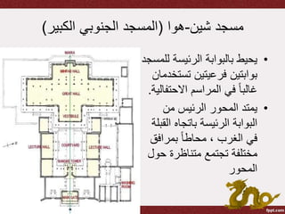 ‫شين‬ ‫مسجد‬-‫هوا‬(‫الكبير‬ ‫الجنوبي‬ ‫المسجد‬)
•‫ل‬ ‫الرئيسة‬ ‫بالبوابة‬ ‫يحيط‬‫لمسجد‬
‫تست‬ ‫فرعيتين‬ ‫بوابتين‬‫خدمان‬
‫االحتف‬ ‫المراسم‬ ‫في‬ ً‫ا‬‫غالب‬‫الية‬.
•‫من‬ ‫الرئيس‬ ‫المحور‬ ‫يمتد‬
‫ال‬ ‫باتجاه‬ ‫الرئيسة‬ ‫البوابة‬‫قبلة‬
‫بمرافق‬ ً‫ا‬‫محاط‬ ، ‫الغرب‬ ‫في‬
‫حو‬ ‫متناظرة‬ ‫تجتمع‬ ‫مختلفة‬‫ل‬
‫المحور‬
 