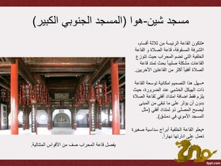 ‫شين‬ ‫مسجد‬-‫هوا‬(‫الكبير‬ ‫الجنوبي‬ ‫المسجد‬)
•‫أقس‬ ‫ثالثة‬ ‫من‬ ‫الرئيسة‬ ‫القاعة‬ ‫تتكون‬،‫ام‬
‫الق‬ ‫و‬ ‫الصالة‬ ‫قاعة‬ ،‫المسقوفة‬ ‫االشرفة‬‫اعة‬
‫تت‬ ‫حيث‬ ‫المحراب‬ ‫تضم‬ ‫التي‬ ‫الخلفية‬‫وزع‬
‫ق‬ ‫تمتد‬ ‫بحث‬ ً‫ا‬‫صليب‬ ‫مشكلة‬ ‫القاعات‬‫اعة‬
‫األ‬ ‫القاعتين‬ ‫من‬ ‫أكثر‬ ً‫ا‬‫أفقي‬ ‫الصالة‬‫خريين‬.
•‫الق‬ ‫توسعة‬ ‫امكانية‬ ‫التصميم‬ ‫هذا‬ ‫سهل‬‫اعة‬
‫حي‬ ،‫الضرورة‬ ‫عند‬ ‫الخشبي‬ ‫الهيكل‬ ‫ذات‬‫ث‬
‫ا‬ ‫لقاعة‬ ‫أفقي‬ ‫امتداد‬ ‫اضافة‬ ‫فقط‬ ‫يلزم‬‫لصالة‬
‫المبن‬ ‫من‬ ‫تبقى‬ ‫ما‬ ‫على‬ ‫يؤثر‬ ‫أن‬ ‫بدون‬‫ى‬
‫أفقي‬ ‫لمتداد‬ ‫ذو‬ ‫المصلى‬ ‫ليصبح‬(‫مث‬‫ل‬
‫دمشق‬ ‫في‬ ‫األموي‬ ‫المسجد‬.)
•‫ص‬ ‫سداسية‬ ‫أبراج‬ ‫الخلفية‬ ‫القاعة‬ ‫يعلو‬‫غيرة‬
ً‫ا‬‫نهار‬ ‫انارتها‬ ‫على‬ ‫تعمل‬.
‫المتتالية‬ ‫األقواس‬ ‫من‬ ‫صف‬ ‫المحراب‬ ‫قاعة‬ ‫يفصل‬.
 